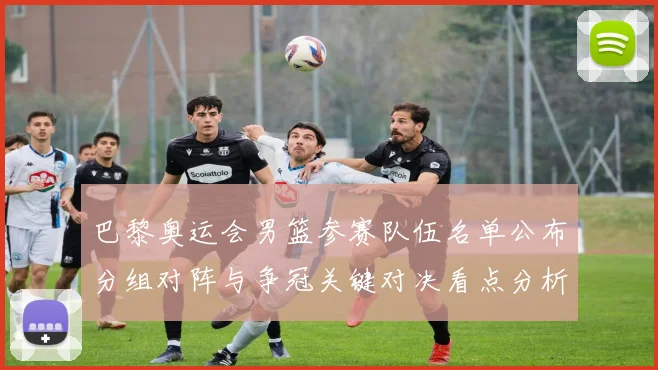 巴黎奥运会男篮参赛队伍名单公布分组对阵与争冠关键对决看点分析