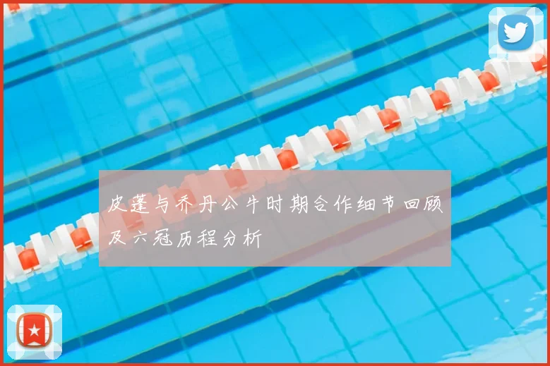 皮蓬与乔丹公牛时期合作细节回顾及六冠历程分析