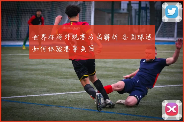 世界杯海外观赛方式解析 各国球迷如何体验赛事氛围