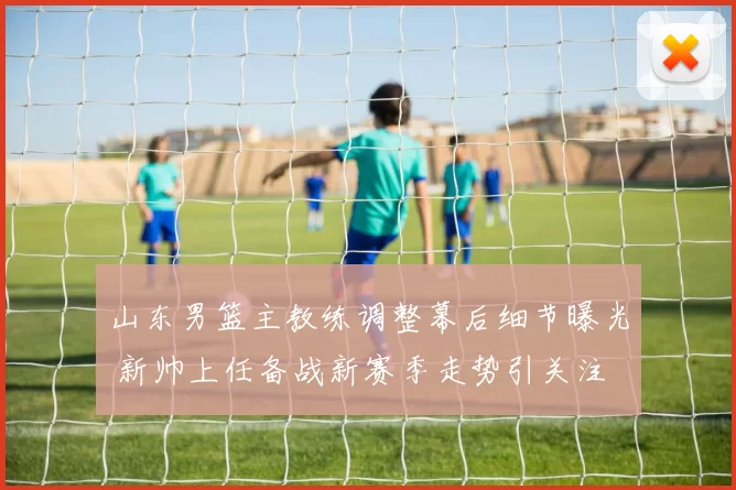 山东男篮主教练调整幕后细节曝光 新帅上任备战新赛季走势引关注