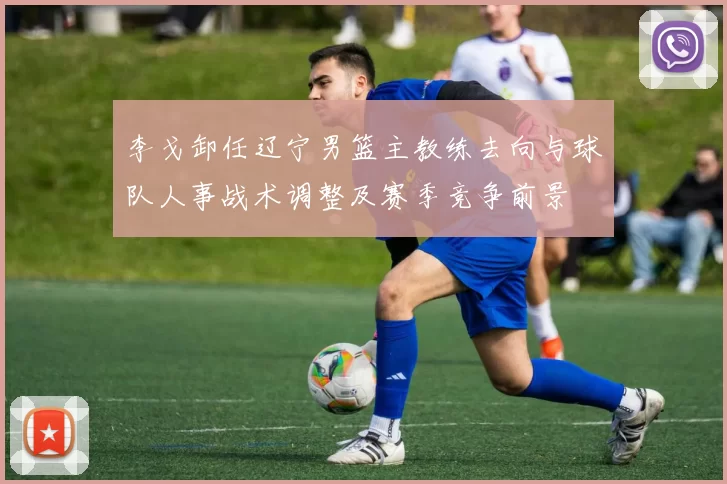 李戈卸任辽宁男篮主教练去向与球队人事战术调整及赛季竞争前景