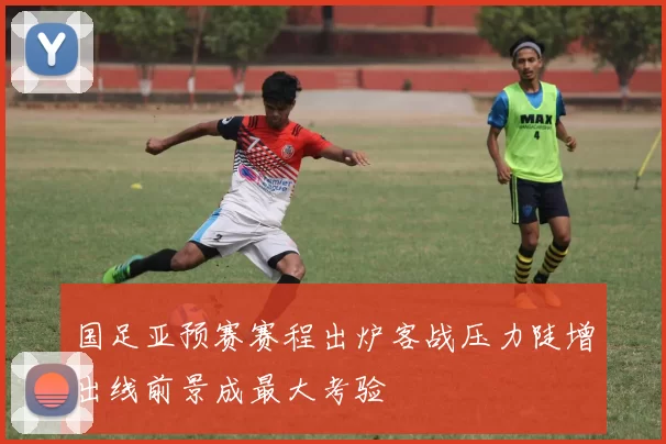 国足亚预赛赛程出炉客战压力陡增出线前景成最大考验