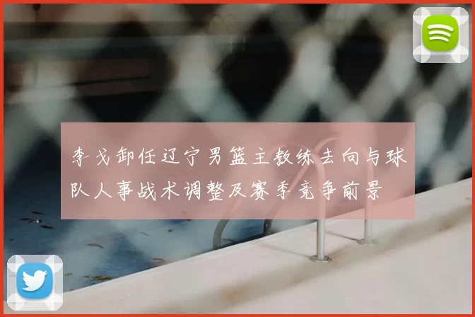 李戈卸任辽宁男篮主教练去向与球队人事战术调整及赛季竞争前景