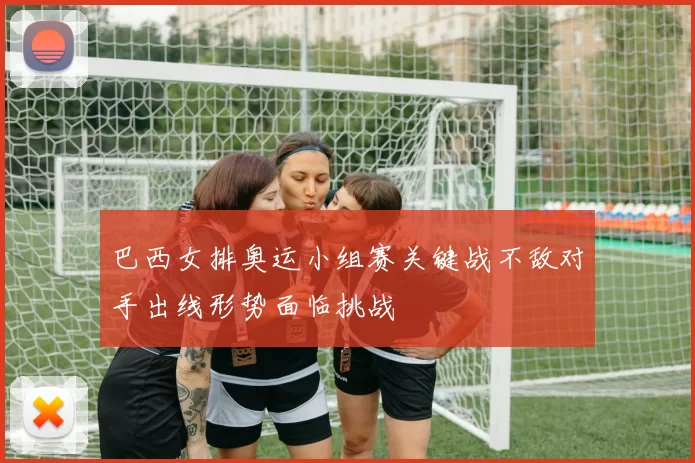 巴西女排奥运小组赛关键战不敌对手出线形势面临挑战