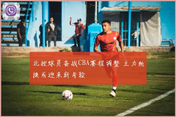 北控球员备战CBA赛程调整 主力轮换或迎来新考验