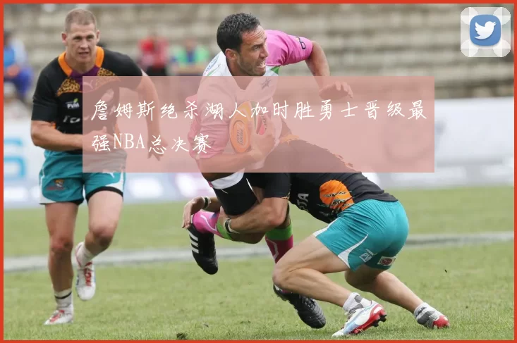 詹姆斯绝杀湖人加时胜勇士晋级最强NBA总决赛