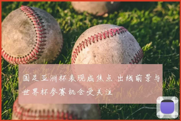 国足亚洲杯表现成焦点 出线前景与世界杯参赛机会受关注