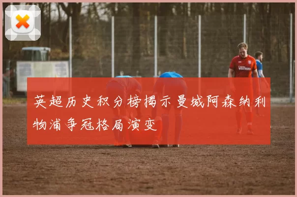 英超历史积分榜揭示曼城阿森纳利物浦争冠格局演变