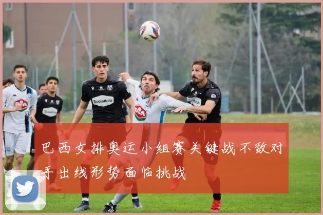 巴西女排奥运小组赛关键战不敌对手出线形势面临挑战