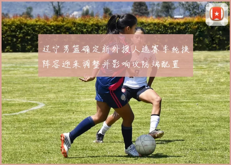 辽宁男篮确定新外援人选赛季轮换阵容迎来调整并影响攻防端配置