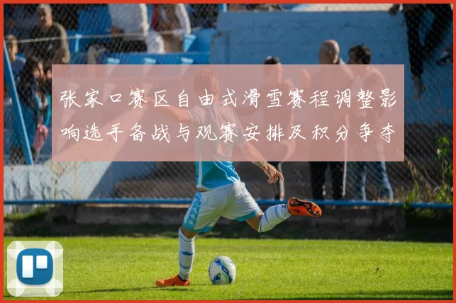 张家口赛区自由式滑雪赛程调整影响选手备战与观赛安排及积分争夺