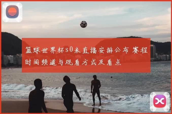 篮球世界杯s0米直播安排公布 赛程时间频道与观看方式及看点