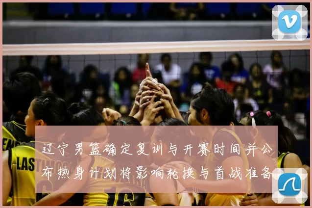 辽宁男篮确定复训与开赛时间并公布热身计划将影响轮换与首战准备