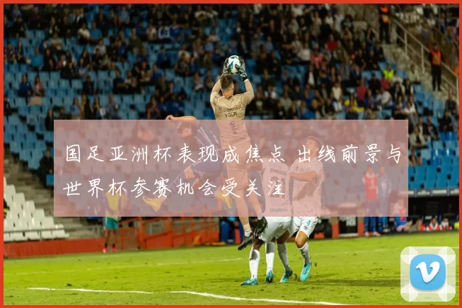 国足亚洲杯表现成焦点 出线前景与世界杯参赛机会受关注