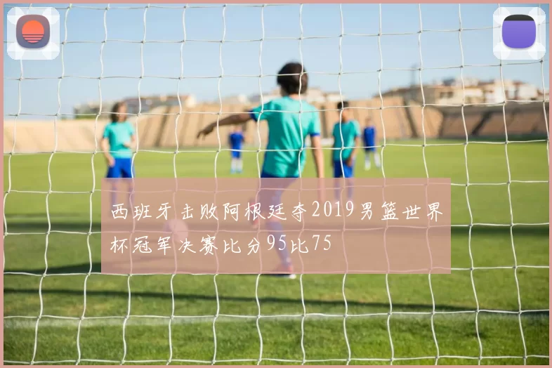 西班牙击败阿根廷夺2019男篮世界杯冠军决赛比分95比75