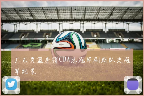 广东男篮夺得CBA总冠军刷新队史冠军纪录