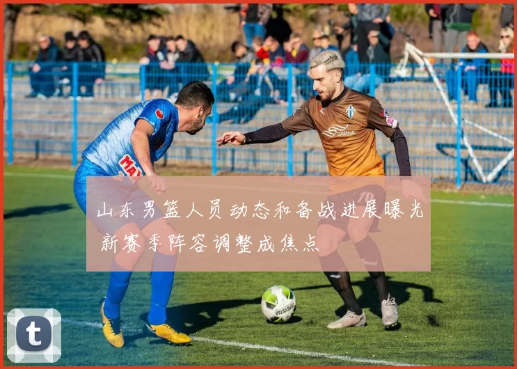 山东男篮人员动态和备战进展曝光 新赛季阵容调整成焦点