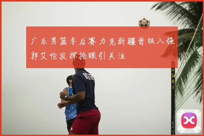 广东男篮季后赛力克新疆晋级八强郭艾伦发挥抢眼引关注