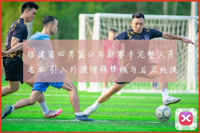 福建莆田男篮公布新赛季完整人员名单 引入外援增强锋线与后卫轮换