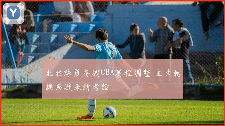 北控球员备战CBA赛程调整 主力轮换或迎来新考验
