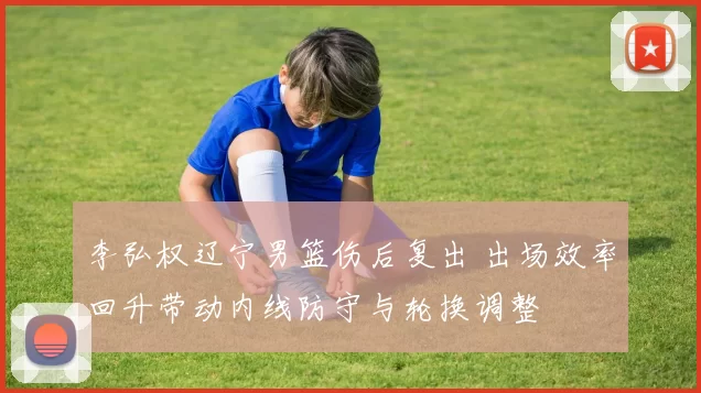 李弘权辽宁男篮伤后复出 出场效率回升带动内线防守与轮换调整